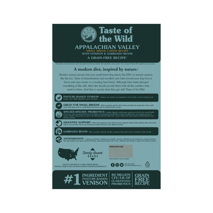 Taste Of The Wild Appalachian Valley Small Breed Canine Recipe with Venison & Garbanzo Beans. Rich in protein and fat, this formula provides the energy active small dogs need. Highly digestible venison and small kibble size make this formula easy on your small breed dog’s tummy and teeth 3. 